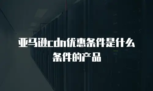 亚马逊cdn优惠条件是什么条件的产品