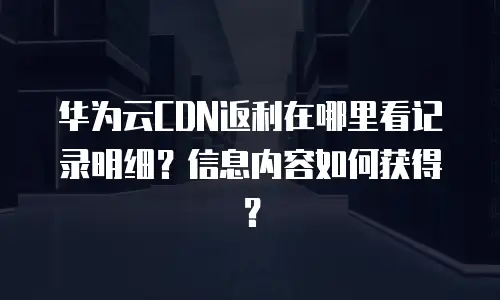 华为云CDN返利在哪里看记录明细？信息内容如何获得？