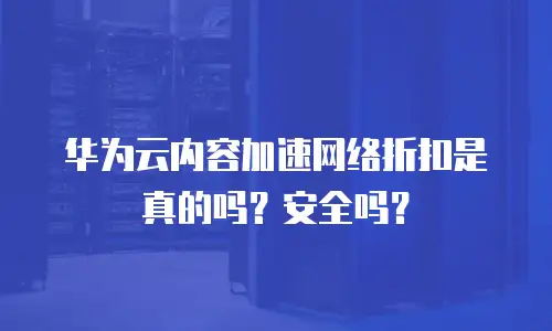 华为云内容加速网络折扣是真的吗？安全吗？