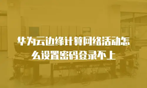 华为云边缘计算网络活动怎么设置密码登录不上