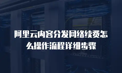 阿里云内容分发网络续费怎么操作流程详细步骤
