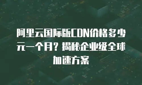 阿里云国际版CDN价格多少元一个月？揭秘企业级全球加速方案