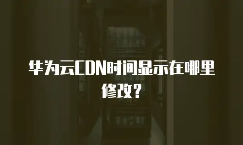 华为云CDN时间显示在哪里修改？