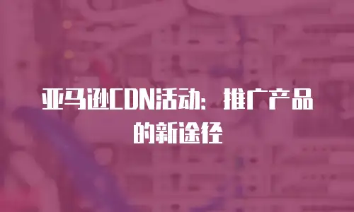  亚马逊CDN活动：推广产品的新途径