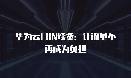 华为云CDN续费：让流量不再成为负担
