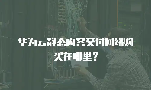 华为云静态内容交付网络购买在哪里？