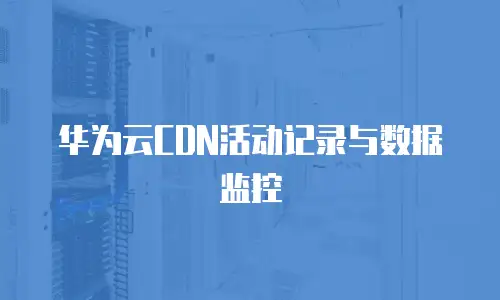 华为云CDN活动记录与数据监控