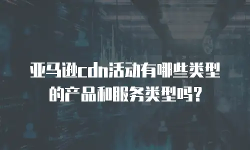 亚马逊cdn活动有哪些类型的产品和服务类型吗？