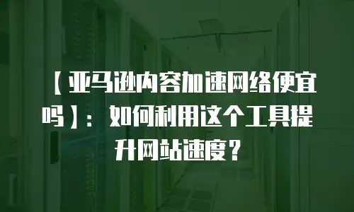 【亚马逊内容加速网络便宜吗】：如何利用这个工具提升网站速度？