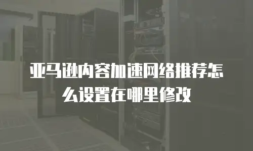 亚马逊内容加速网络推荐怎么设置在哪里修改