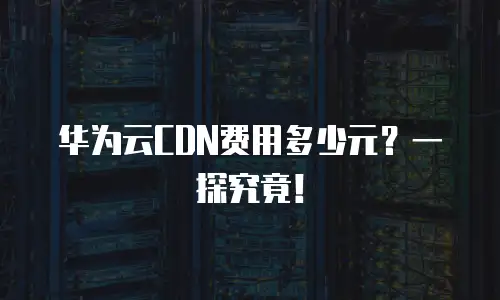 华为云CDN费用多少元？一探究竟！