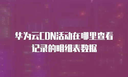 华为云CDN活动在哪里查看记录的明细表数据