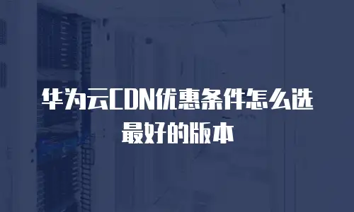 华为云CDN优惠条件怎么选最好的版本