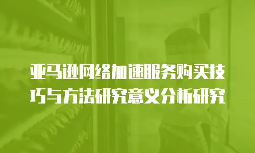 亚马逊网络加速服务购买技巧与方法研究意义分析研究
