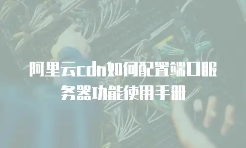 阿里云cdn如何配置端口服务器功能使用手册