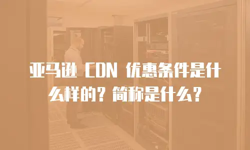 亚马逊 CDN 优惠条件是什么样的？简称是什么？