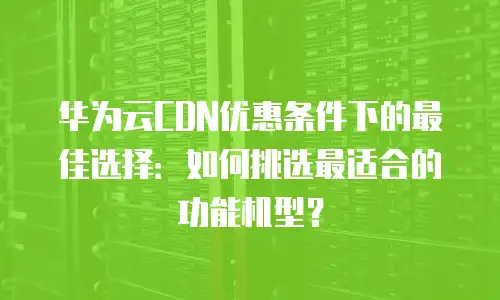 华为云CDN优惠条件下的最佳选择：如何挑选最适合的功能机型？
