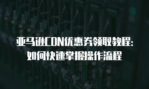 亚马逊CDN优惠券领取教程：如何快速掌握操作流程