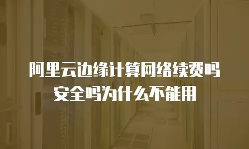 阿里云边缘计算网络续费吗安全吗为什么不能用