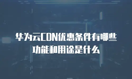 华为云CDN优惠条件有哪些功能和用途是什么