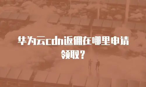 华为云cdn返佣在哪里申请领取？