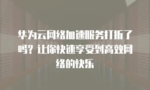 华为云网络加速服务打折了吗？让你快速享受到高效网络的快乐