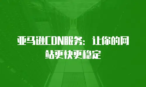 亚马逊CDN服务：让你的网站更快更稳定