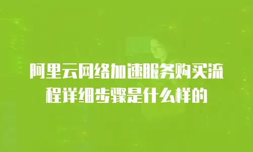 阿里云网络加速服务购买流程详细步骤是什么样的