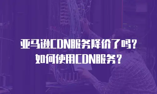 亚马逊CDN服务降价了吗？如何使用CDN服务？