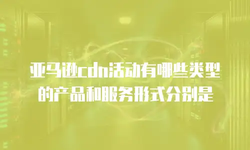 亚马逊cdn活动有哪些类型的产品和服务形式分别是