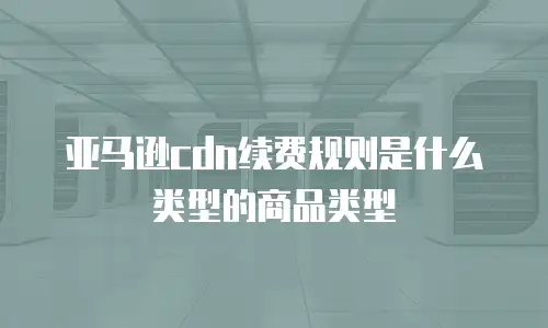 亚马逊cdn续费规则是什么类型的商品类型