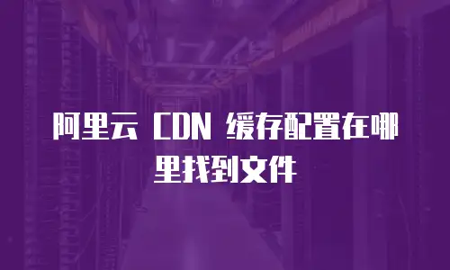 阿里云 CDN 缓存配置在哪里找到文件