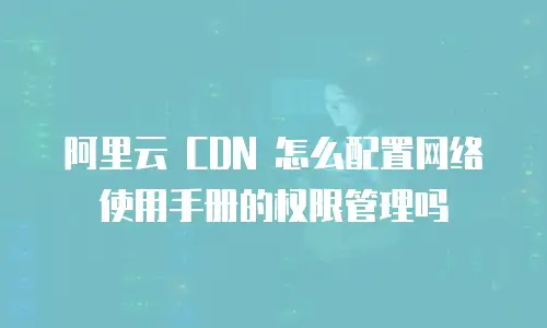 阿里云 CDN 怎么配置网络使用手册的权限管理吗