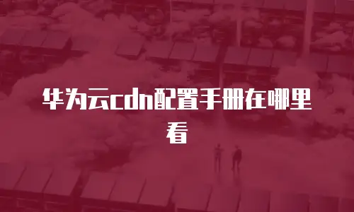华为云cdn配置手册在哪里看