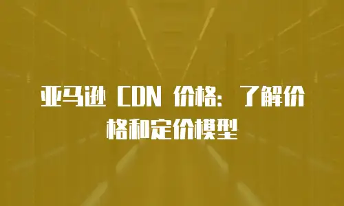 亚马逊 CDN 价格：了解价格和定价模型