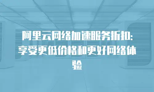 阿里云网络加速服务折扣：享受更低价格和更好网络体验