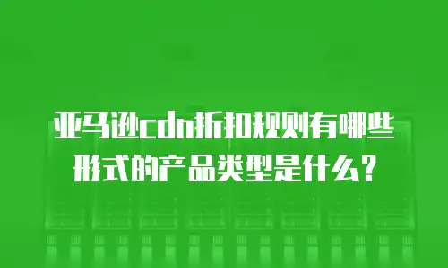 亚马逊cdn折扣规则有哪些形式的产品类型是什么？