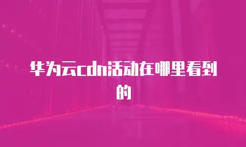 华为云cdn活动在哪里看到的