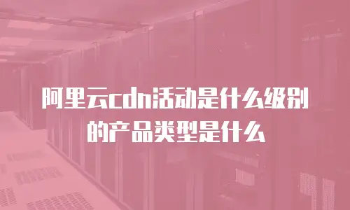 阿里云cdn活动是什么级别的产品类型是什么