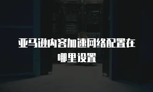 亚马逊内容加速网络配置在哪里设置