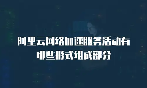 阿里云网络加速服务活动有哪些形式组成部分