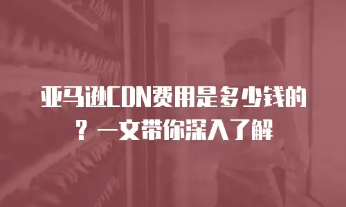 亚马逊CDN费用是多少钱的？一文带你深入了解