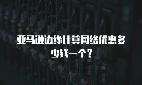 亚马逊边缘计算网络优惠多少钱一个？