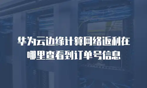 华为云边缘计算网络返利在哪里查看到订单号信息
