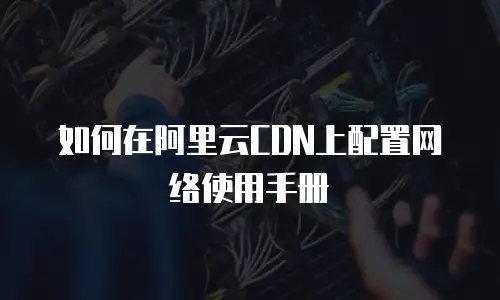 如何在阿里云CDN上配置网络使用手册