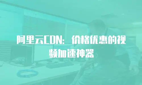 阿里云CDN：价格优惠的视频加速神器