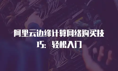 阿里云边缘计算网络购买技巧：轻松入门