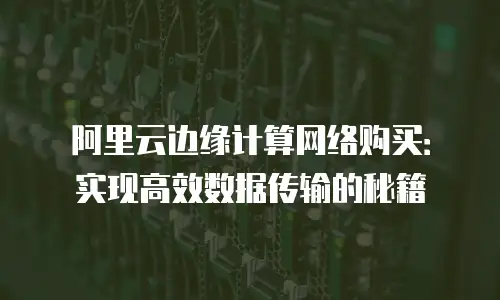 阿里云边缘计算网络购买：实现高效数据传输的秘籍