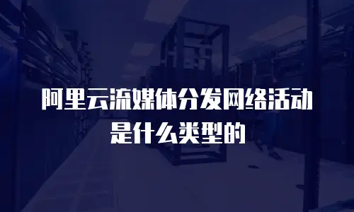 阿里云流媒体分发网络活动是什么类型的
