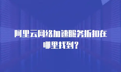 阿里云网络加速服务折扣在哪里找到？